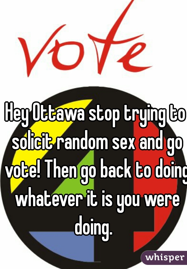 Hey Ottawa stop trying to solicit random sex and go vote! Then go back to doing whatever it is you were doing.  