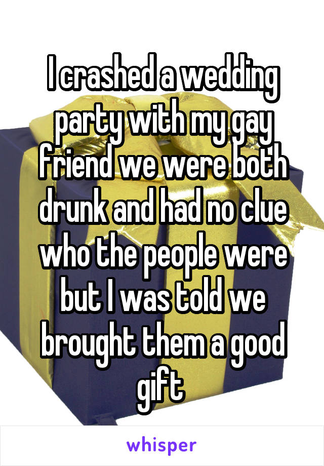 I crashed a wedding party with my gay friend we were both drunk and had no clue who the people were but I was told we brought them a good gift 