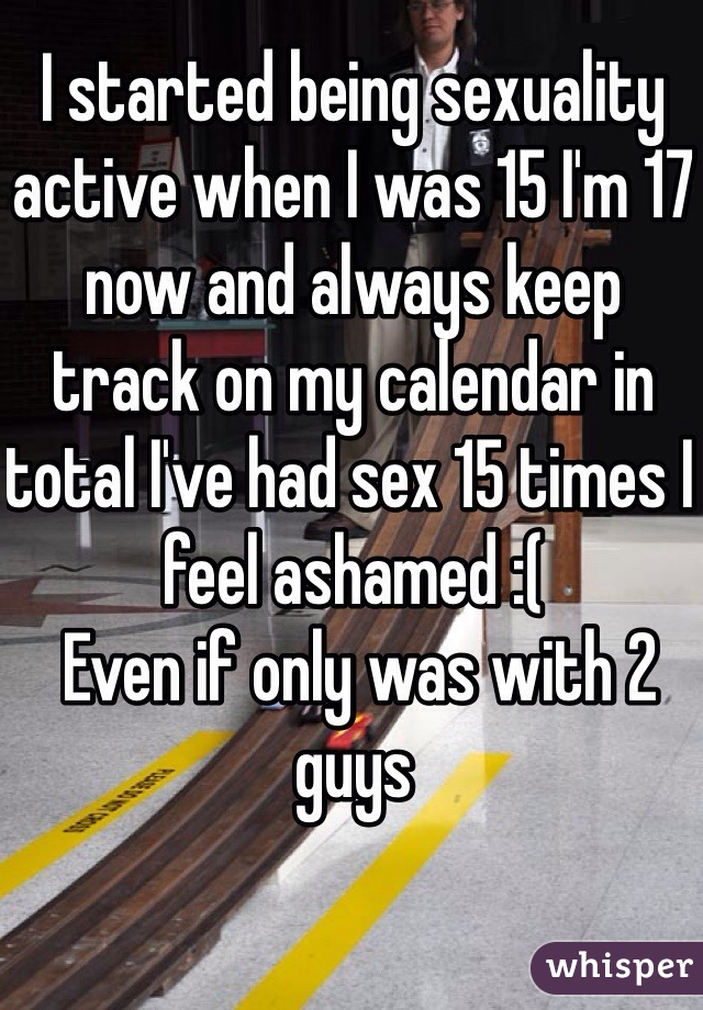 I started being sexuality active when I was 15 I'm 17 now and always keep track on my calendar in total I've had sex 15 times I feel ashamed :( 
 Even if only was with 2 guys 