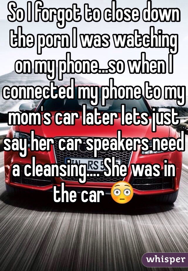 So I forgot to close down the porn I was watching on my phone...so when I connected my phone to my mom's car later lets just say her car speakers need a cleansing.... She was in the car 😳