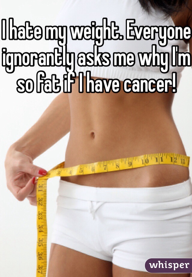 I hate my weight. Everyone ignorantly asks me why I'm so fat if I have cancer!