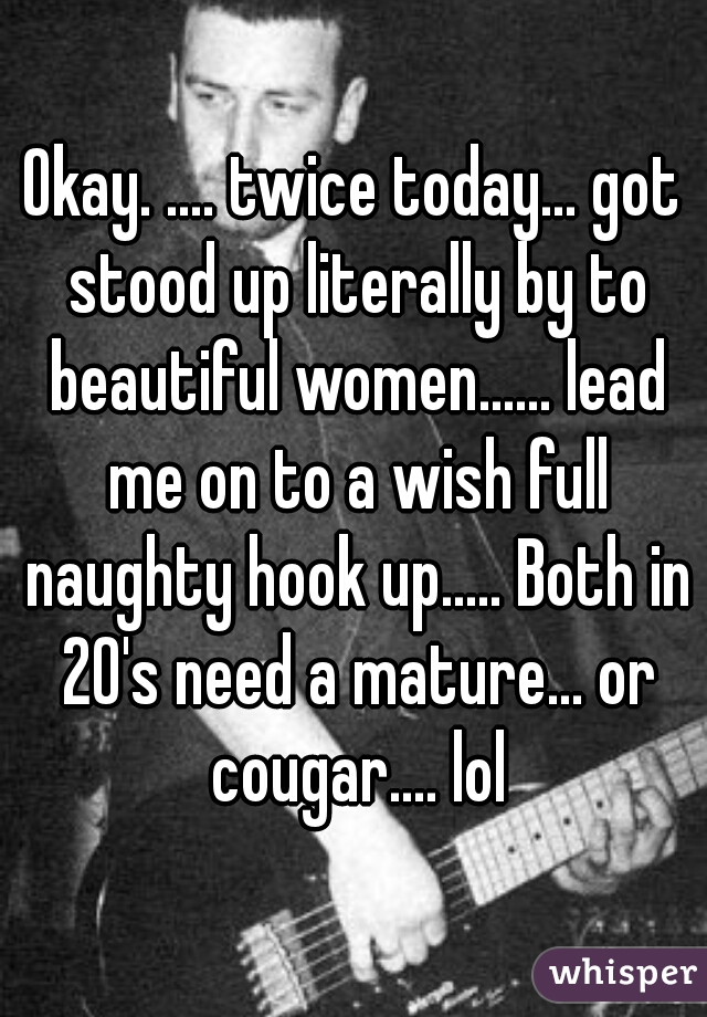 Okay. .... twice today... got stood up literally by to beautiful women...... lead me on to a wish full naughty hook up..... Both in 20's need a mature... or cougar.... lol