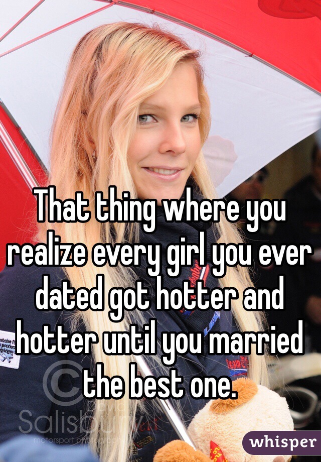 That thing where you realize every girl you ever dated got hotter and hotter until you married the best one.