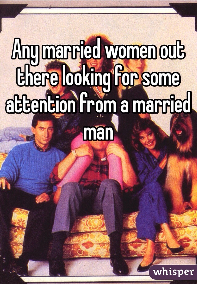 Any married women out there looking for some attention from a married man 