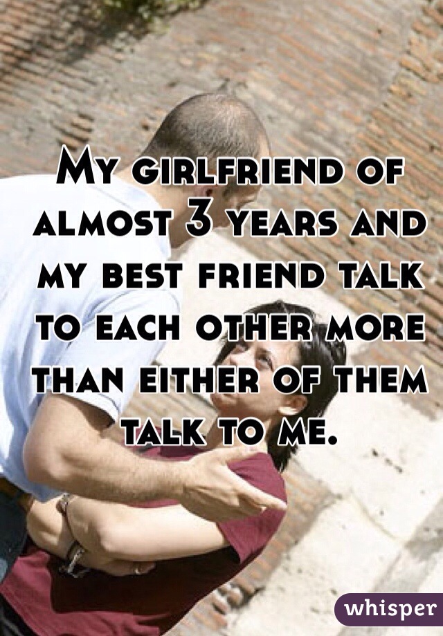 My girlfriend of almost 3 years and my best friend talk to each other more than either of them talk to me.