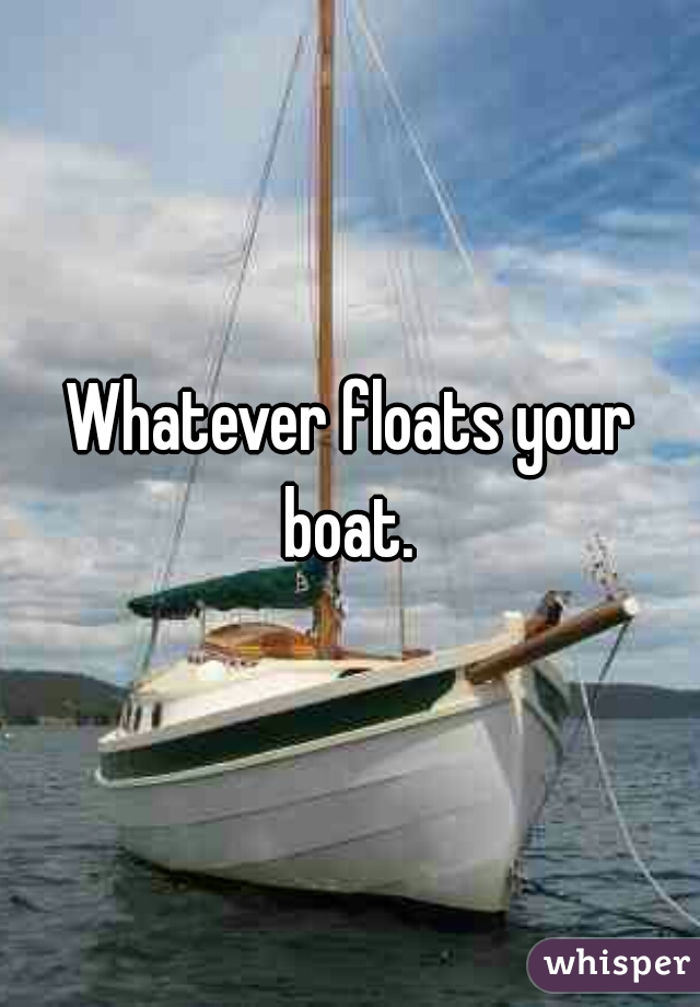 Whatever floats your boat. 