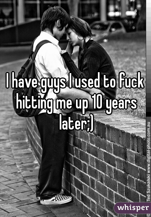 I have guys I used to fuck hitting me up 10 years later;)