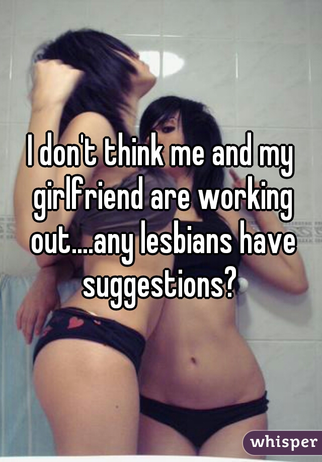 I don't think me and my girlfriend are working out....any lesbians have suggestions? 