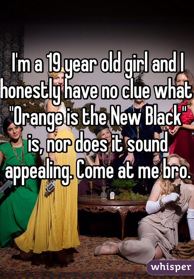 I'm a 19 year old girl and I honestly have no clue what "Orange is the New Black" is, nor does it sound appealing. Come at me bro. 