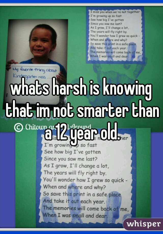 whats harsh is knowing that im not smarter than a 12 year old.