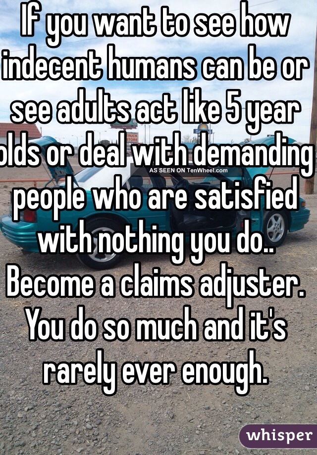 If you want to see how indecent humans can be or see adults act like 5 year olds or deal with demanding people who are satisfied with nothing you do.. Become a claims adjuster. You do so much and it's rarely ever enough.