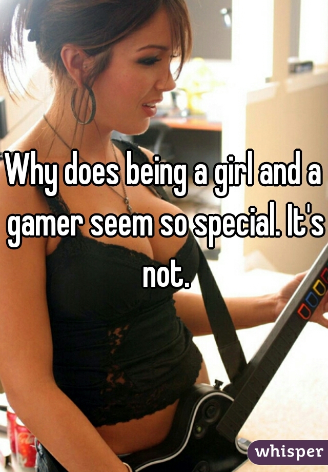 Why does being a girl and a gamer seem so special. It's not.