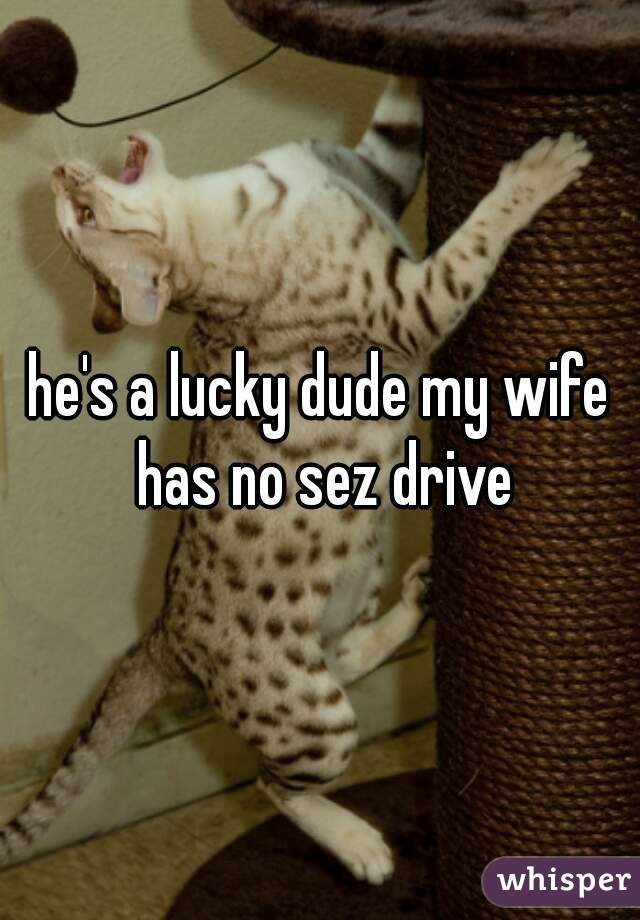 he's a lucky dude my wife has no sez drive