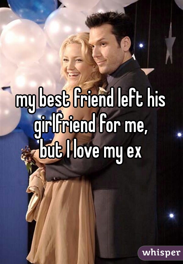 my best friend left his girlfriend for me, 
but I love my ex