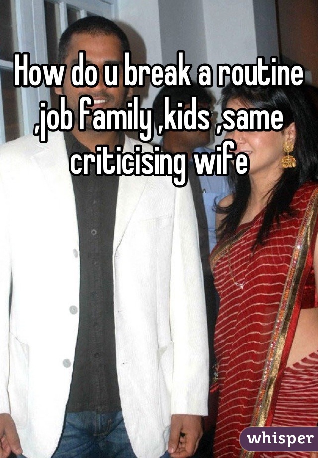 How do u break a routine ,job family ,kids ,same criticising wife