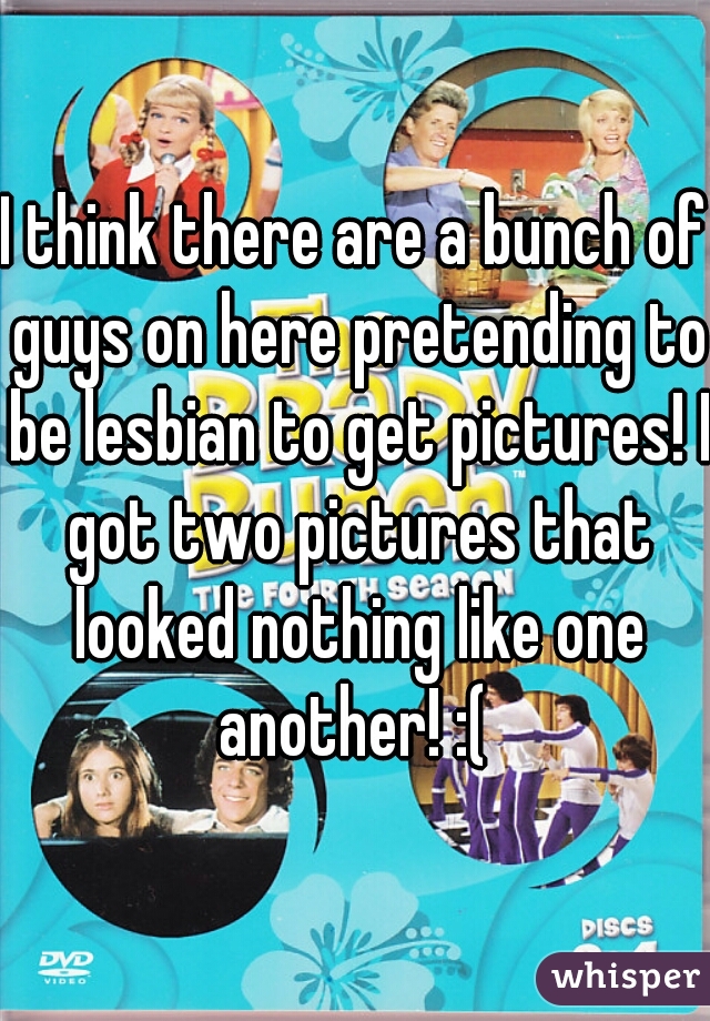 I think there are a bunch of guys on here pretending to be lesbian to get pictures! I got two pictures that looked nothing like one another! :( 