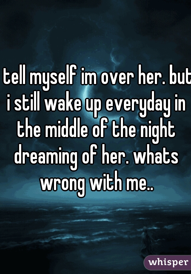 i tell myself im over her. but i still wake up everyday in the middle of the night dreaming of her. whats wrong with me..