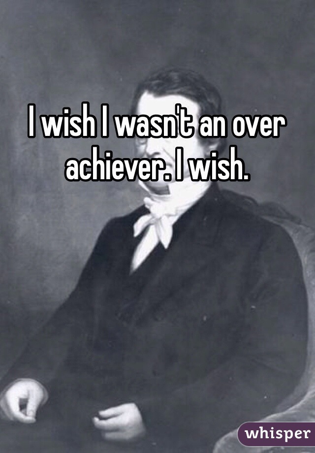 I wish I wasn't an over achiever. I wish.