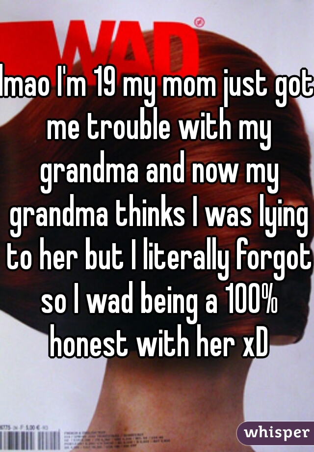 lmao I'm 19 my mom just got me trouble with my grandma and now my grandma thinks I was lying to her but I literally forgot so I wad being a 100% honest with her xD