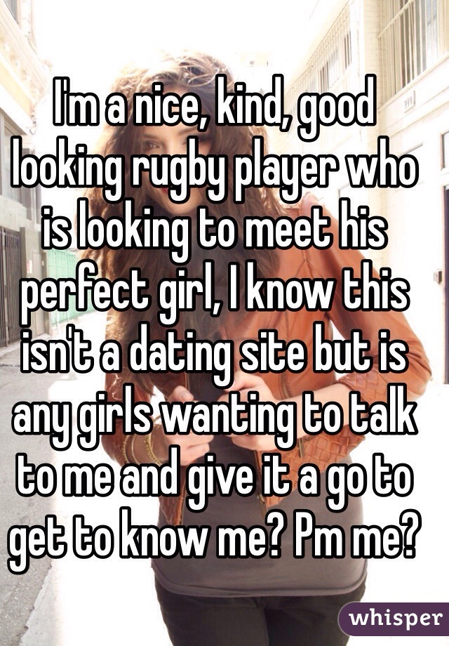 I'm a nice, kind, good looking rugby player who is looking to meet his perfect girl, I know this isn't a dating site but is any girls wanting to talk to me and give it a go to get to know me? Pm me?