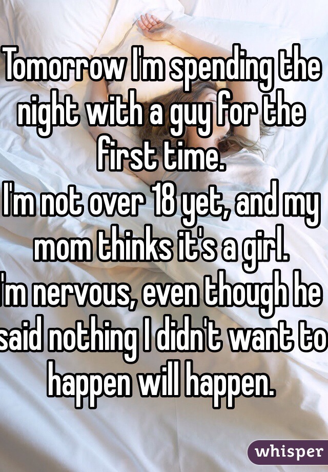 Tomorrow I'm spending the night with a guy for the first time.
I'm not over 18 yet, and my mom thinks it's a girl.
I'm nervous, even though he said nothing I didn't want to happen will happen.