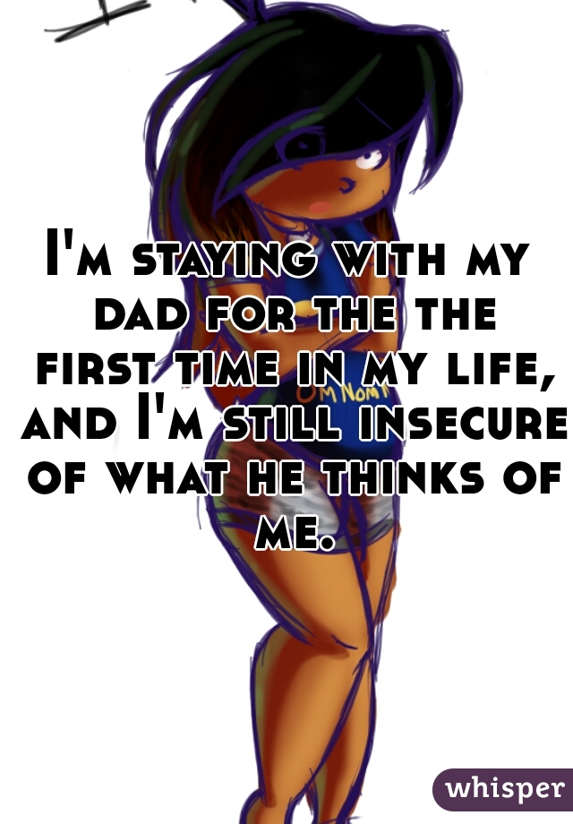 I'm staying with my dad for the the first time in my life, and I'm still insecure of what he thinks of me.
