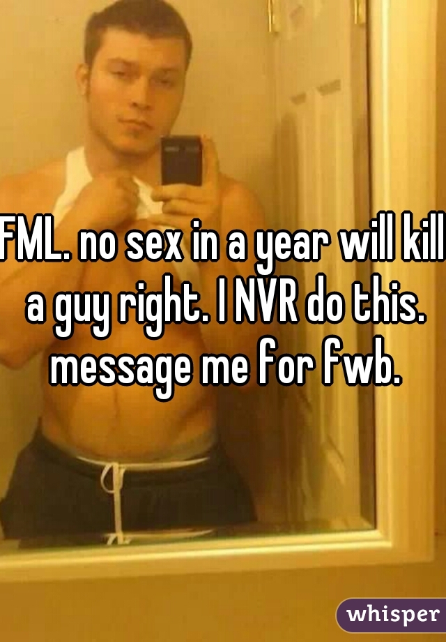FML. no sex in a year will kill a guy right. I NVR do this. message me for fwb.