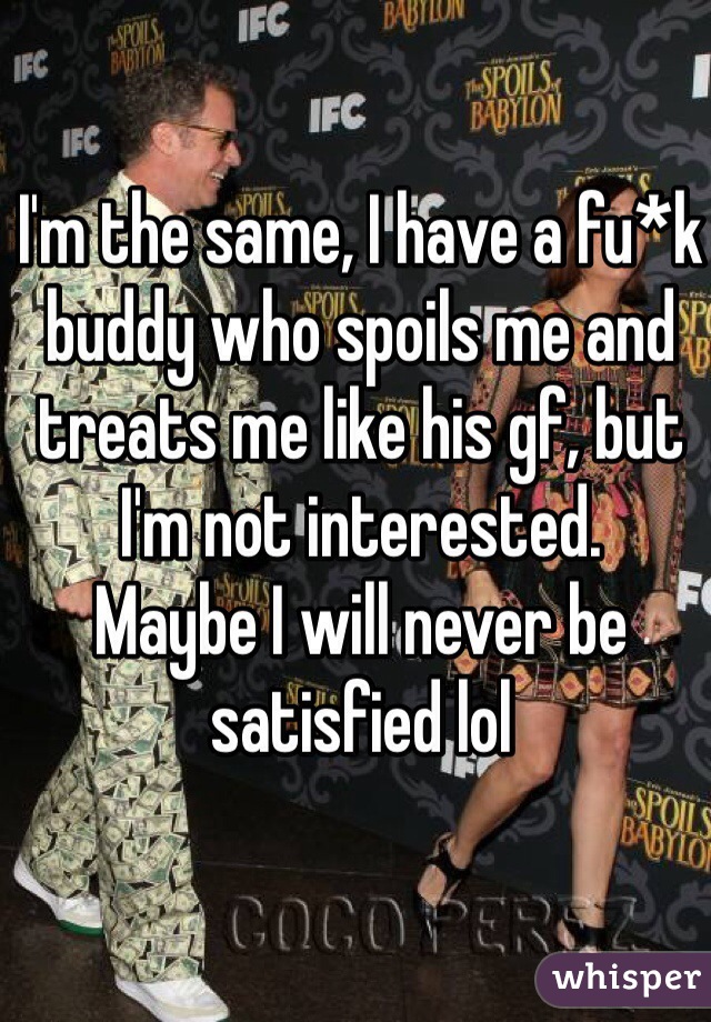 I'm the same, I have a fu*k buddy who spoils me and treats me like his gf, but I'm not interested. 
Maybe I will never be satisfied lol