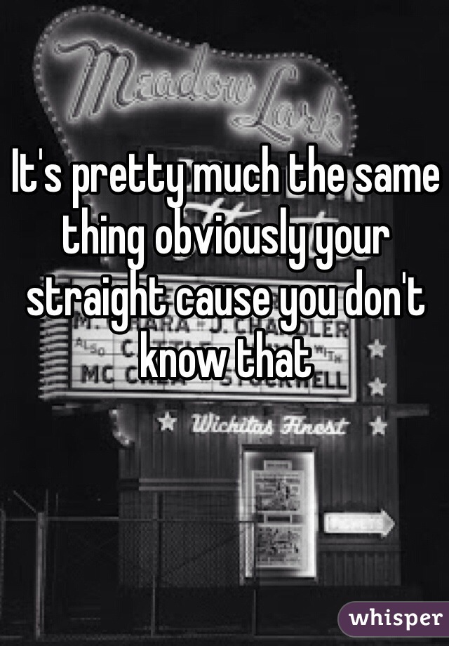 It's pretty much the same thing obviously your straight cause you don't know that