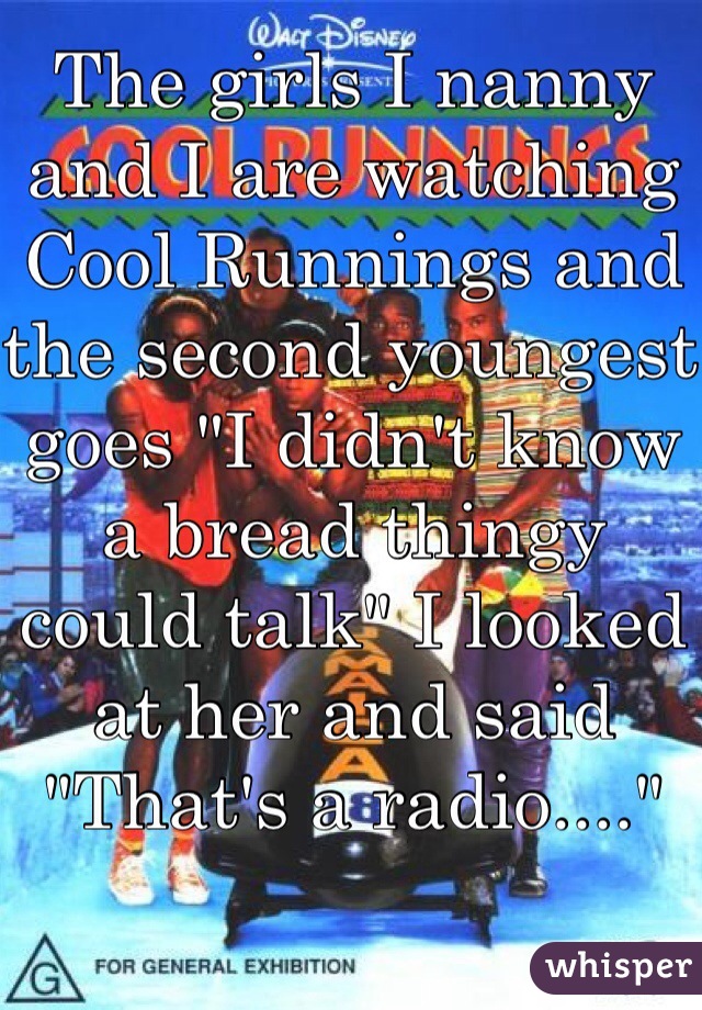 The girls I nanny and I are watching Cool Runnings and the second youngest goes "I didn't know a bread thingy could talk" I looked at her and said "That's a radio...."