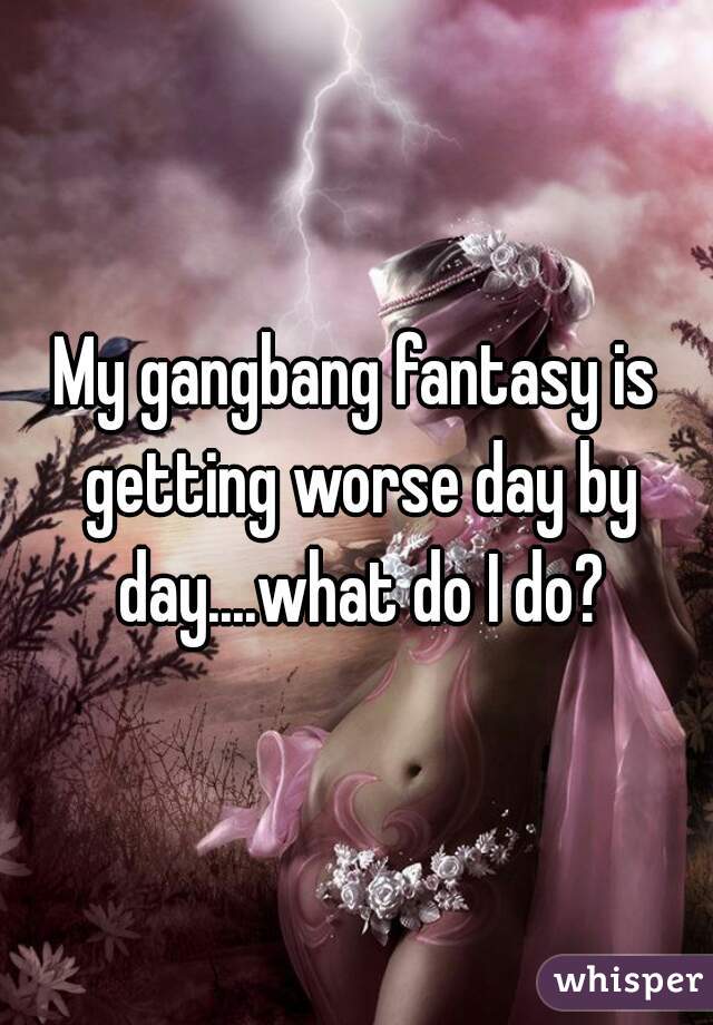 My gangbang fantasy is getting worse day by day....what do I do?