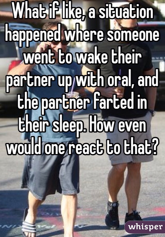 What if like, a situation happened where someone went to wake their partner up with oral, and the partner farted in their sleep. How even would one react to that? 