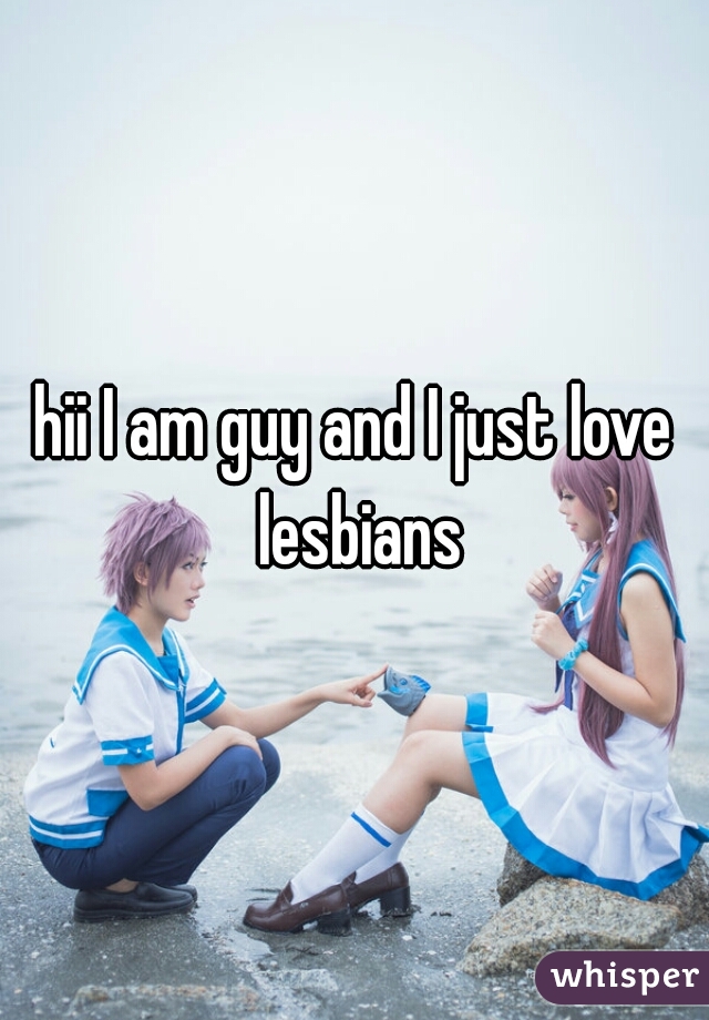 hii I am guy and I just love lesbians