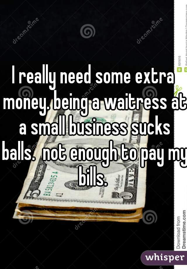 I really need some extra money. being a waitress at a small business sucks balls.  not enough to pay my bills. 