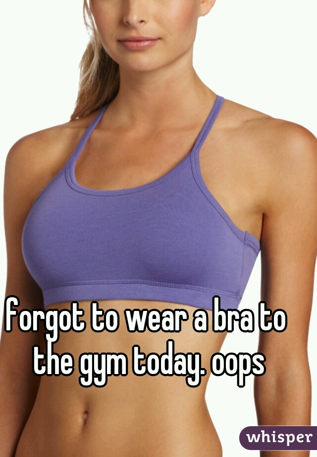 forgot to wear a bra to the gym today. oops