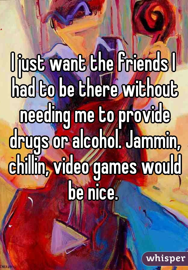 I just want the friends I had to be there without needing me to provide drugs or alcohol. Jammin, chillin, video games would be nice. 