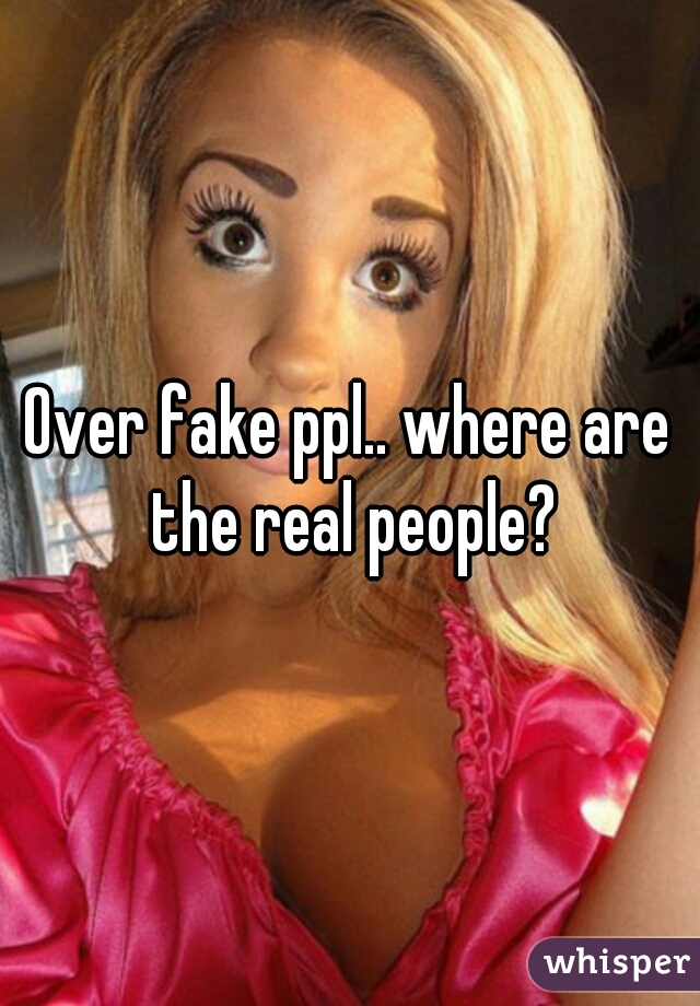 Over fake ppl.. where are the real people?