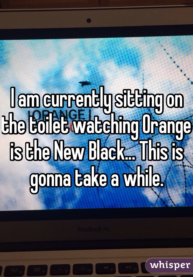 I am currently sitting on the toilet watching Orange is the New Black... This is gonna take a while. 