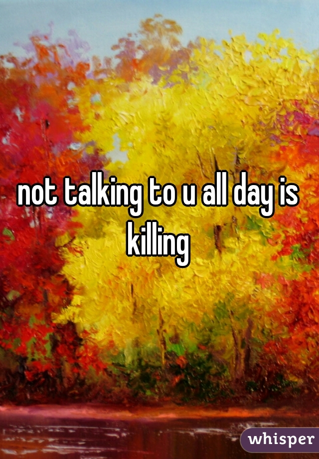 not talking to u all day is killing 