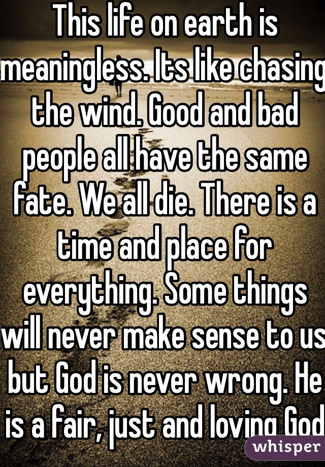 This life on earth is meaningless. Its like chasing the wind. Good and bad people all have the same fate. We all die. There is a time and place for everything. Some things will never make sense to us but God is never wrong. He is a fair, just and loving God