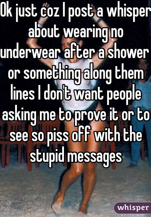 Ok just coz I post a whisper about wearing no underwear after a shower or something along them lines I don't want people asking me to prove it or to see so piss off with the stupid messages 