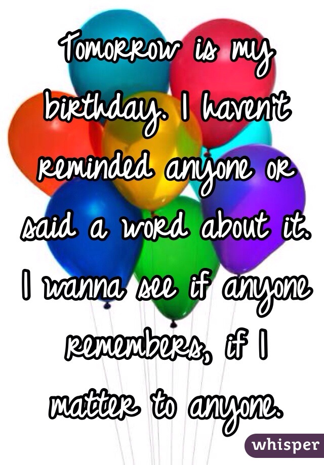 Tomorrow is my birthday. I haven't reminded anyone or 
said a word about it. 
I wanna see if anyone remembers, if I 
matter to anyone. 