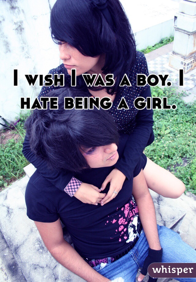 I wish I was a boy. I hate being a girl.