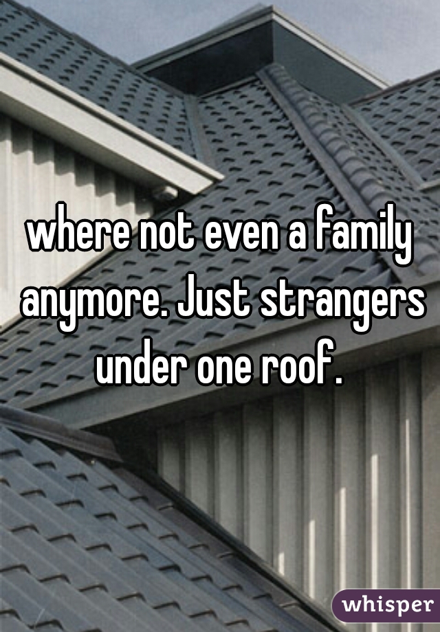 where not even a family anymore. Just strangers under one roof. 