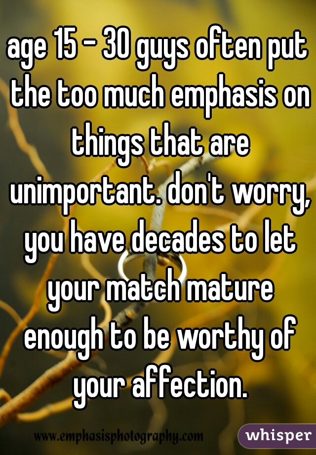 age 15 - 30 guys often put the too much emphasis on things that are unimportant. don't worry, you have decades to let your match mature enough to be worthy of your affection.