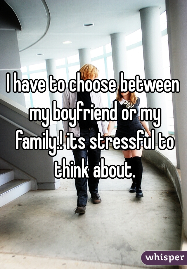 I have to choose between my boyfriend or my family.! its stressful to think about.