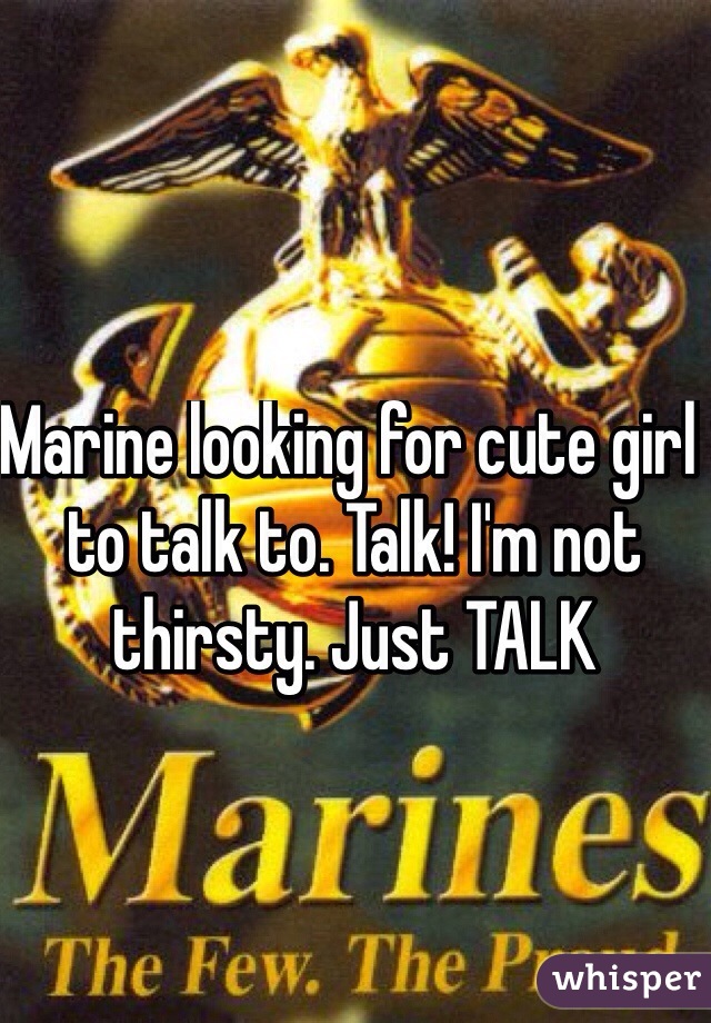 Marine looking for cute girl to talk to. Talk! I'm not thirsty. Just TALK