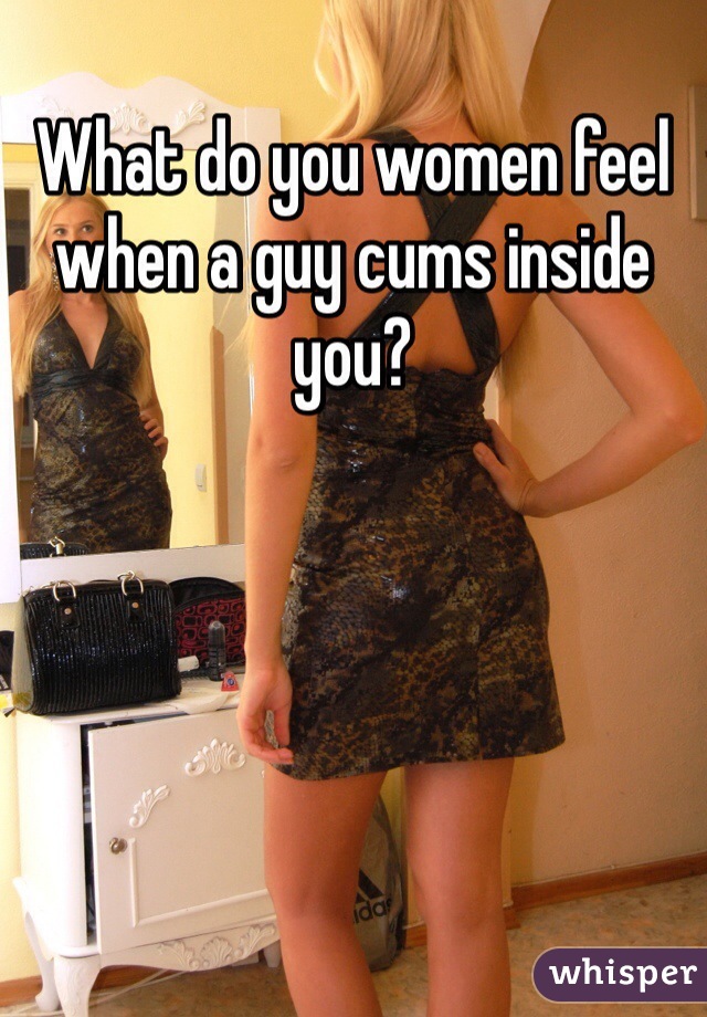 What do you women feel when a guy cums inside you?