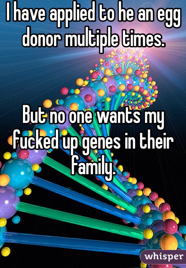 I have applied to he an egg donor multiple times. 


But no one wants my fucked up genes in their family. 