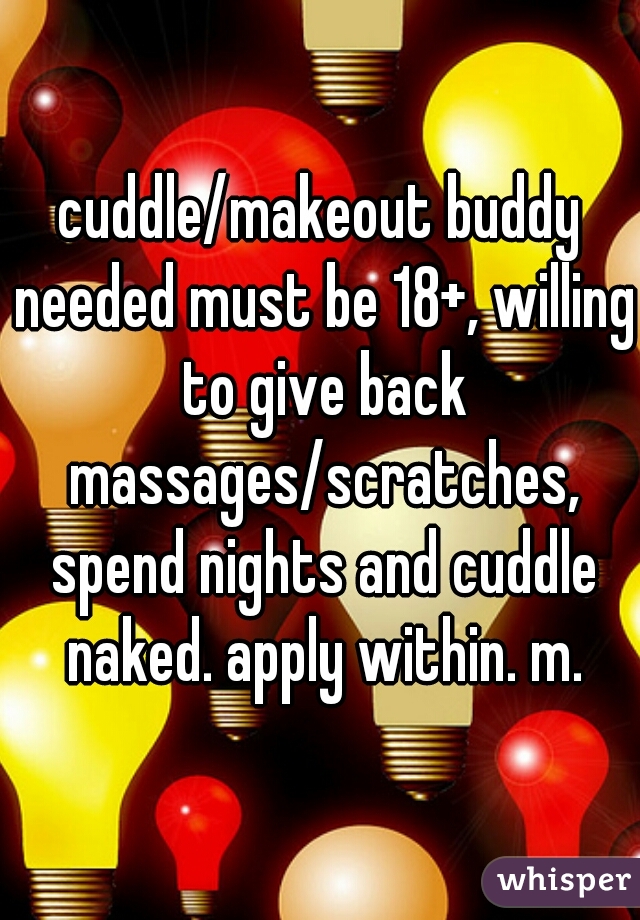 cuddle/makeout buddy needed must be 18+, willing to give back massages/scratches, spend nights and cuddle naked. apply within. m.